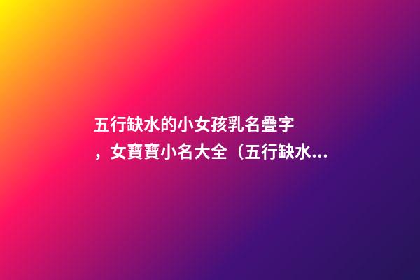 五行缺水的小女孩乳名疊字，女寶寶小名大全（五行缺水的女孩乳名疊用名）